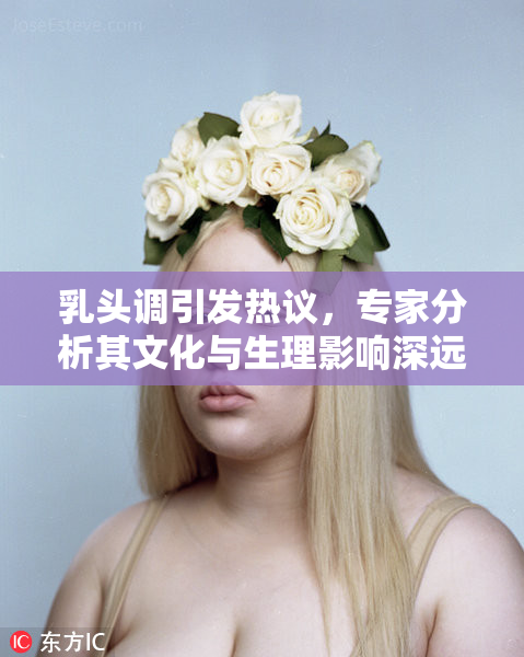 乳头调引发热议，专家分析其文化与生理影响深远