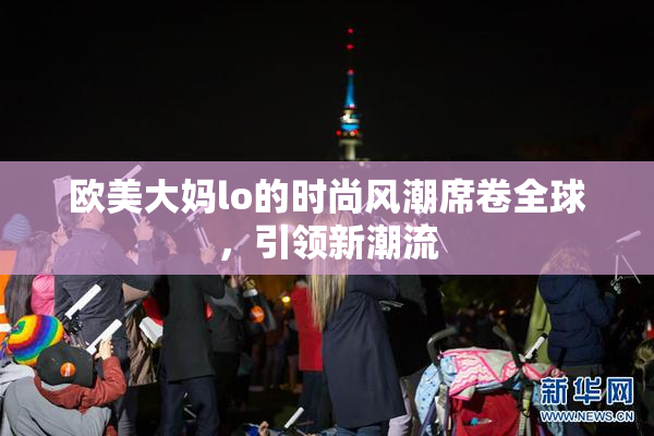 欧美大妈lo的时尚风潮席卷全球，引领新潮流