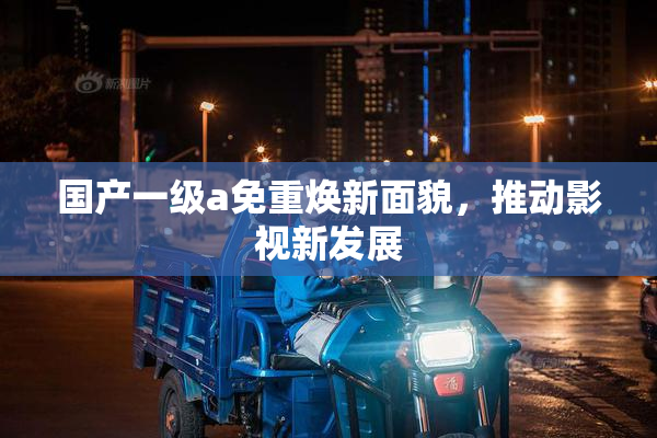 国产一级a免重焕新面貌，推动影视新发展