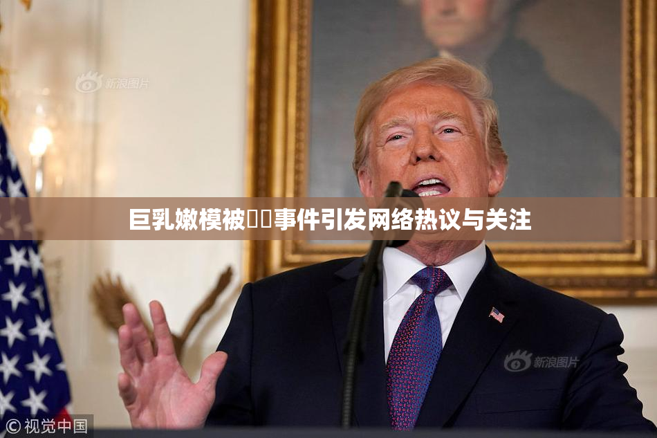巨乳嫩模被❌‌事件引发网络热议与关注