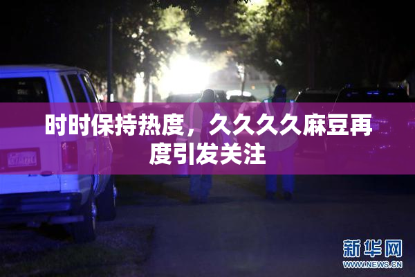 时时保持热度，久久久久麻豆再度引发关注