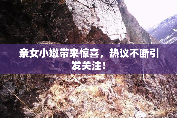 亲女小嫩带来惊喜，热议不断引发关注！