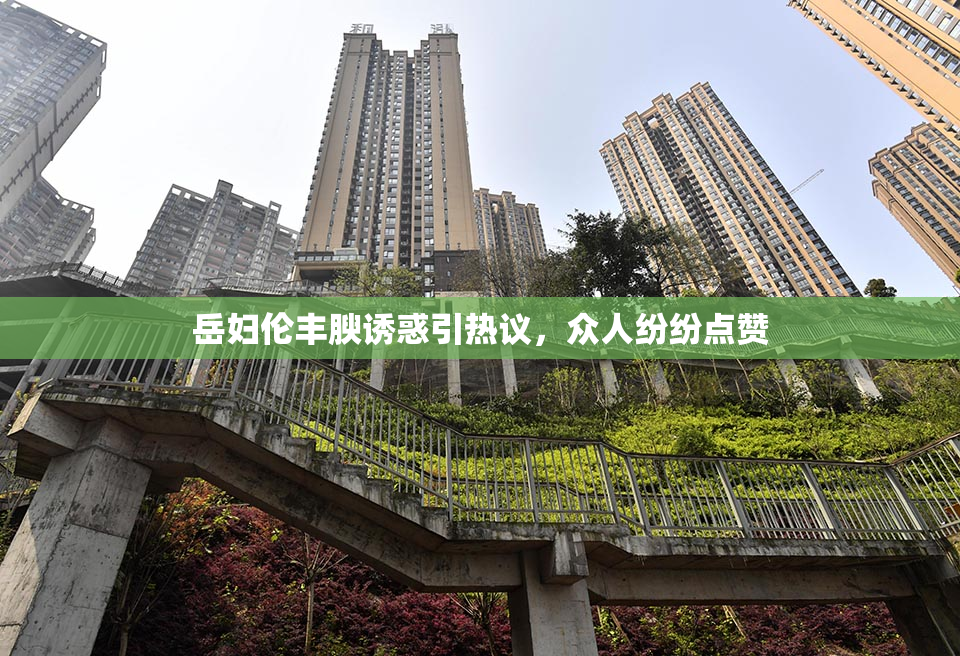 岳妇伦丰腴诱惑引热议，众人纷纷点赞
