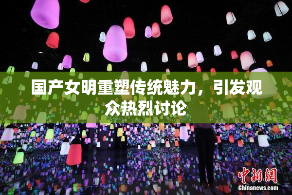 国产女明重塑传统魅力，引发观众热烈讨论