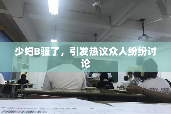 少妇B骚了，引发热议众人纷纷讨论