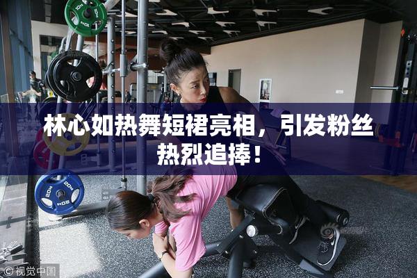 林心如热舞短裙亮相，引发粉丝热烈追捧！
