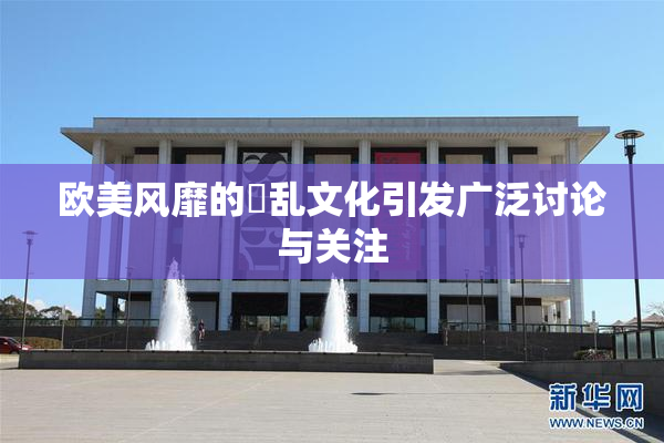 欧美风靡的婬乱文化引发广泛讨论与关注