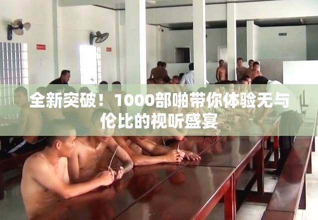 全新突破！1000部啪带你体验无与伦比的视听盛宴