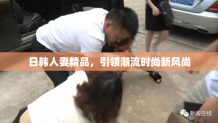 日韩人妻精品，引领潮流时尚新风尚
