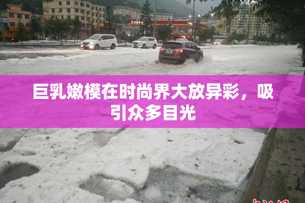 巨乳嫩模在时尚界大放异彩，吸引众多目光