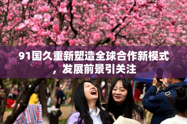 91国久重新塑造全球合作新模式，发展前景引关注