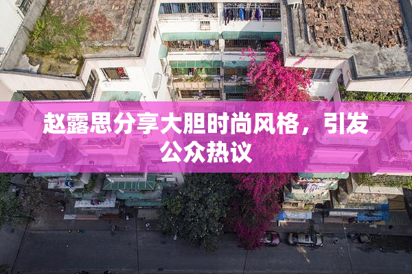 赵露思分享大胆时尚风格，引发公众热议