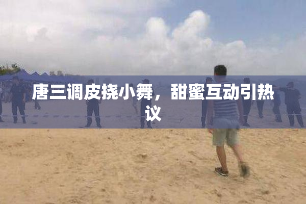 唐三调皮挠小舞，甜蜜互动引热议