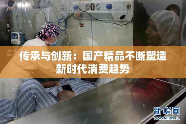 传承与创新：国产精品不断塑造新时代消费趋势