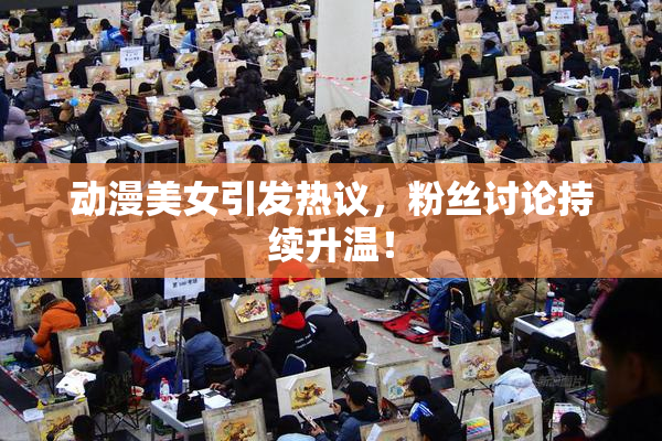 动漫美女引发热议，粉丝讨论持续升温！