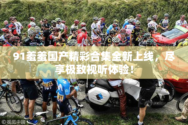 91羞羞国产精彩合集全新上线，尽享极致视听体验！