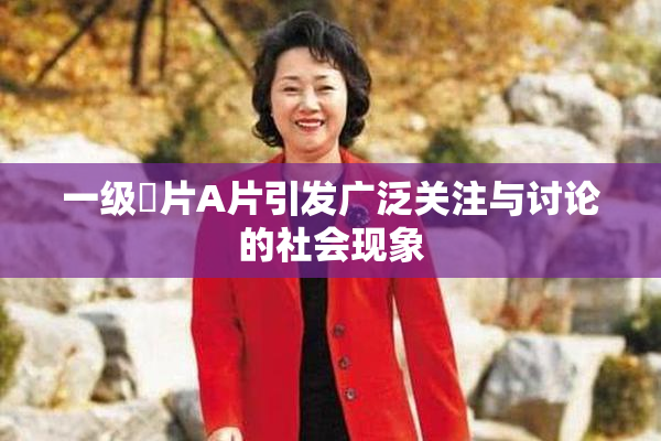 一级婬片A片引发广泛关注与讨论的社会现象