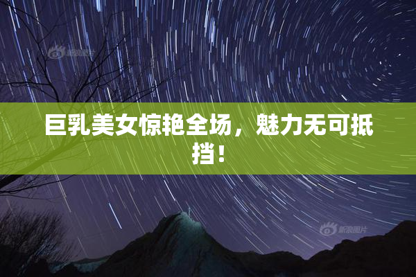 巨乳美女惊艳全场，魅力无可抵挡！