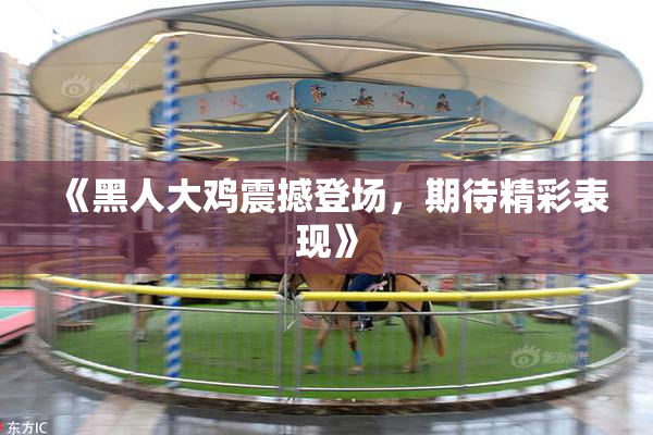 《黑人大鸡震撼登场，期待精彩表现》