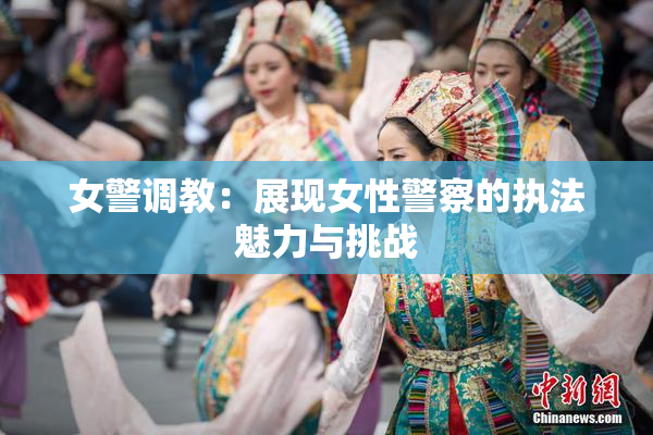 女警调教：展现女性警察的执法魅力与挑战