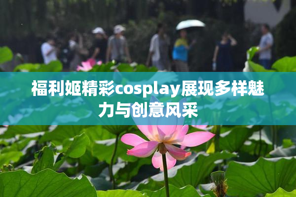 福利姬精彩cosplay展现多样魅力与创意风采