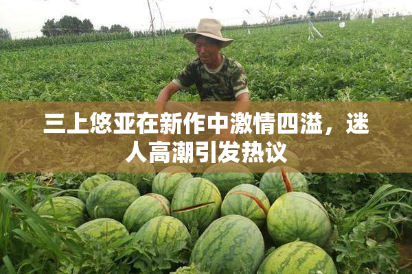 三上悠亚在新作中激情四溢，迷人高潮引发热议
