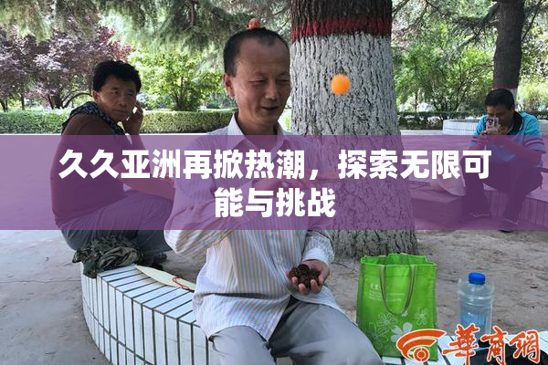 久久亚洲再掀热潮，探索无限可能与挑战