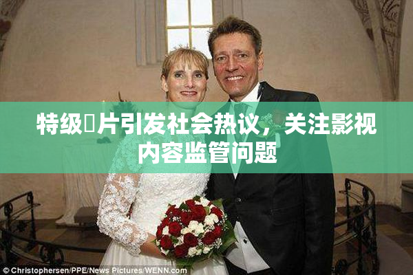特级婬片引发社会热议，关注影视内容监管问题