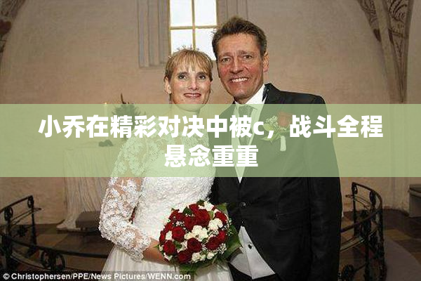 小乔在精彩对决中被c，战斗全程悬念重重