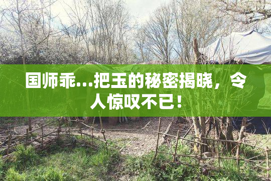 国师乖…把玉的秘密揭晓，令人惊叹不已！