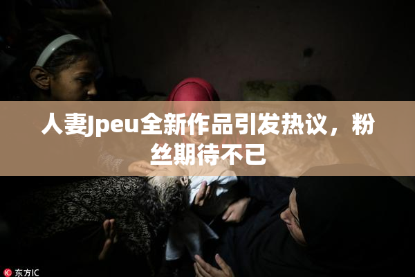 人妻Jpeu全新作品引发热议，粉丝期待不已