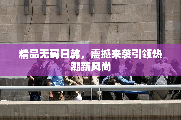 精品无码日韩，震撼来袭引领热潮新风尚