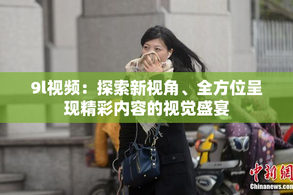 9l视频：探索新视角、全方位呈现精彩内容的视觉盛宴