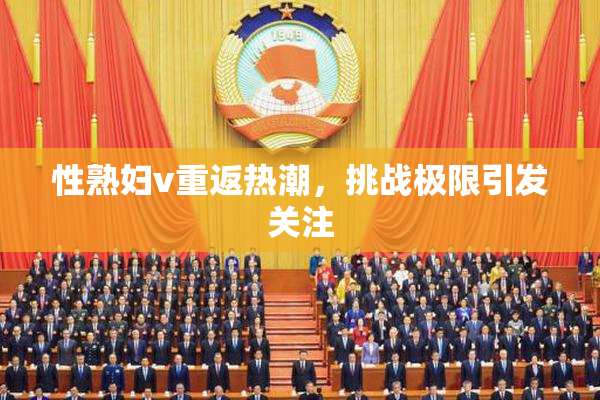 性熟妇v重返热潮，挑战极限引发关注