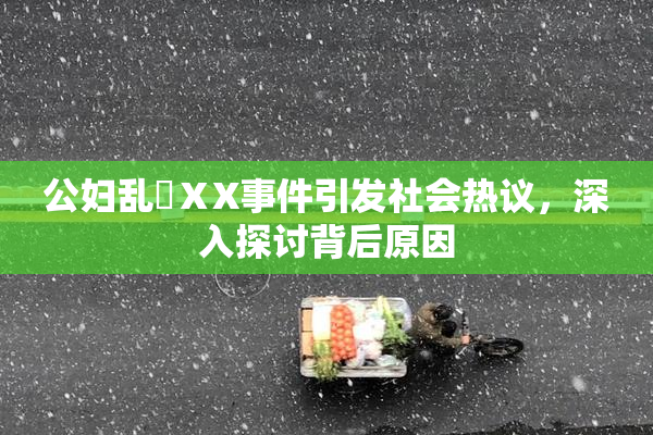 公妇乱婬ⅩX事件引发社会热议，深入探讨背后原因