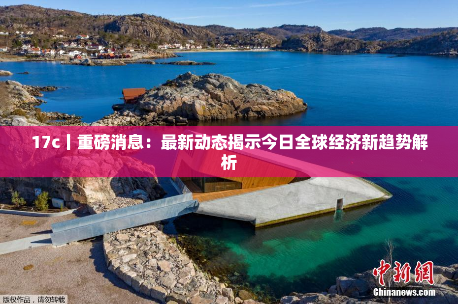 17c丨重磅消息：最新动态揭示今日全球经济新趋势解析