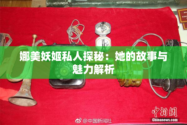 娜美妖姬私人探秘：她的故事与魅力解析