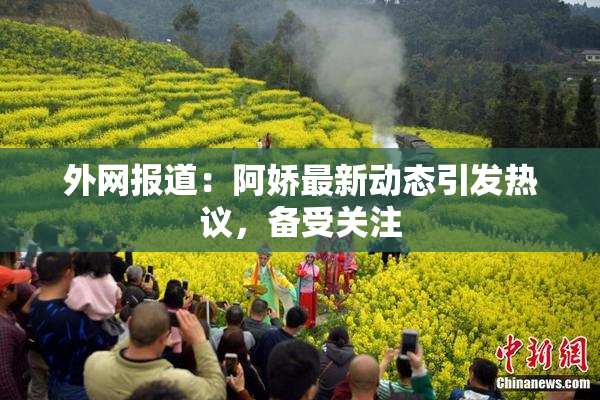 外网报道：阿娇最新动态引发热议，备受关注