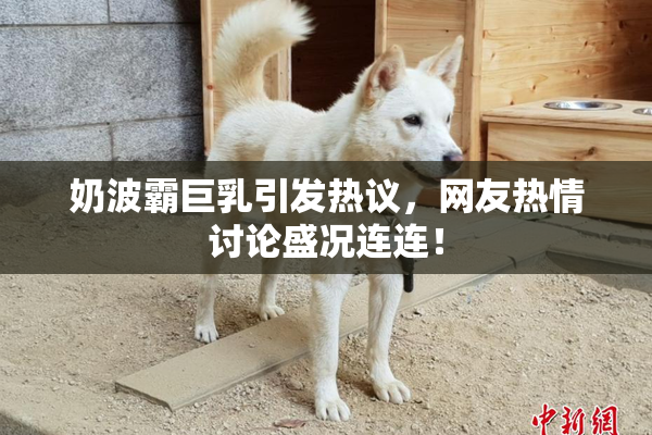 奶波霸巨乳引发热议，网友热情讨论盛况连连！