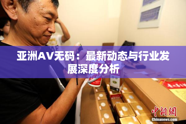 亚洲AV无码：最新动态与行业发展深度分析