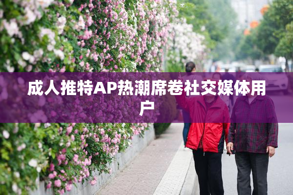 成人推特AP热潮席卷社交媒体用户