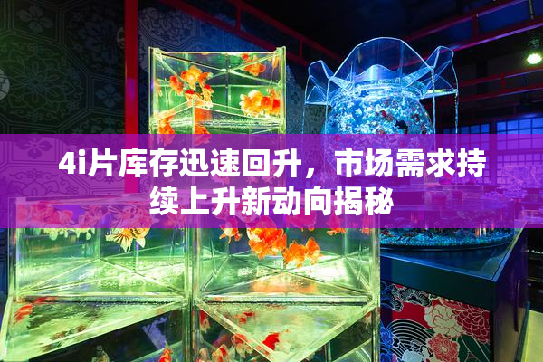 4i片库存迅速回升，市场需求持续上升新动向揭秘