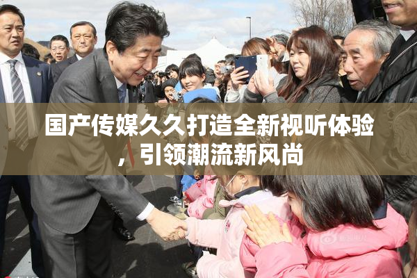 国产传媒久久打造全新视听体验，引领潮流新风尚