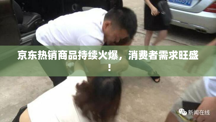 京东热销商品持续火爆，消费者需求旺盛！