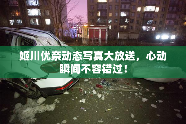 姬川优奈动态写真大放送，心动瞬间不容错过！