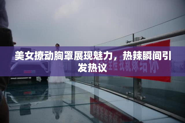 美女撩动胸罩展现魅力，热辣瞬间引发热议
