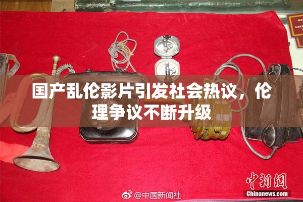 国产乱伦影片引发社会热议，伦理争议不断升级