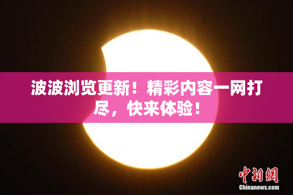 波波浏览更新！精彩内容一网打尽，快来体验！