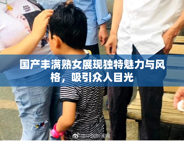 国产丰满熟女展现独特魅力与风格，吸引众人目光