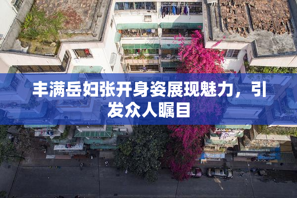 丰满岳妇张开身姿展现魅力，引发众人瞩目